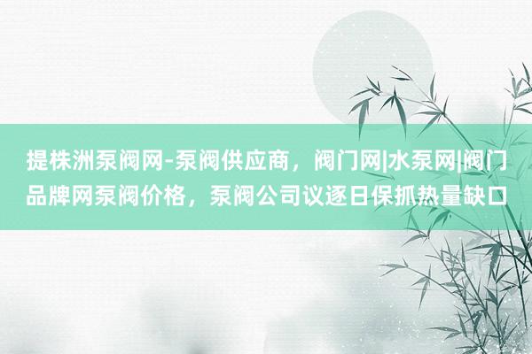 提株洲泵阀网-泵阀供应商，阀门网|水泵网|阀门品牌网泵阀价格，泵阀公司议逐日保抓热量缺口