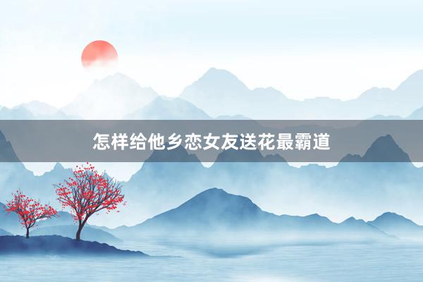 怎样给他乡恋女友送花最霸道